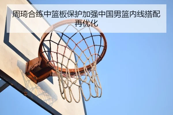 周琦合练中篮板保护加强中国男篮内线搭配再优化