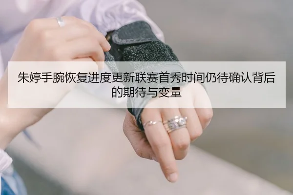 朱婷手腕恢复进度更新联赛首秀时间仍待确认背后的期待与变量